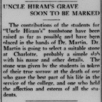 The contributions of the students for "Uncle Hiram's" tombstone have been raised as far as possible and have been placed in the hands of Dr. Martin. Dr. Martin is going to select a suitable stone at Charlotte, probably a simple slab with his name and other details. The stone was given by the students in token of their true sorrow at the death of one who gave the best part of his life in the service of the college, and one who held the affection and esteem of all the students.
